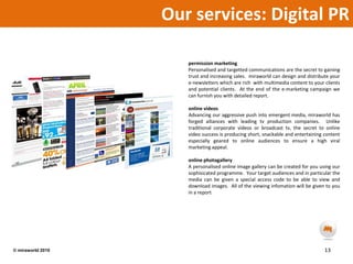 Our services: Digital PR permission marketingPersonalised and targetted communications are the secret to gaining trust and increasing sales.  miraworld can design and distribute your e-newsletters which are rich  with multimedia content to your clients and potential clients.  At the end of the e-marketing campaign we can furnish you with detailed report.online videosAdvancing our aggressive push into emergent media, miraworld has forged alliances with leading tv production companies.  Unlike traditional corporate videos or broadcast tv, the secret to online video success is producing short, snackable and entertaining content especially geared to online audiences to ensure a high viral marketing appeal.  online photogallery A personalised online image gallery can be created for you using our sophisicated programme.  Your target audiences and in particular the media can be given a special access code to be able to view and download images.  All of the viewing infomation will be given to you in a report.  13© miraworld 2010 