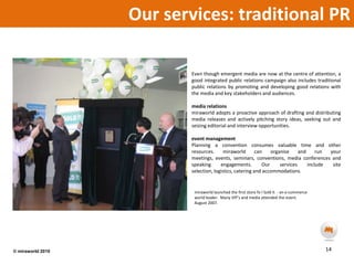 Our services: traditional PREven though emergent media are now at the centre of attention, a good integrated public relations campaign also includes traditional public relations by promoting and developing good relations with the media and key stakeholders and audiences.  media relationsmiraworld adopts a proactive approach of drafting and distributing media releases and actively pitching story ideas, seeking out and seizing editorial and interview opportunities. event managementPlanning a convention consumes valuable time and other resources. miraworld can organise and run your meetings, events, seminars, conventions, media conferences and speaking engagements. Our services include site selection, logistics, catering and accommodations.miraworld launched the first store fo I Sold it  - an e-commerce world leader.  Many VIP’s and media attended the event.  August 2007.14© miraworld 2010 