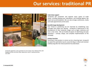 Our services: traditional PR trade show supportmiraworld will coordinate and organise every aspect of trade shows, including booking your attendance, and handling logistics like travel and accommodations. We can also arrange conferences, media and trade appointments at the event. brand & image development Your brand or positioning can be improved by establishing crisp messages that shape your identity.  miraworld is experienced in the development of clear corporate images such as logos, stationary and even a new name.  We can handle all aspects of advertising and sales promotion – concept, design, and complete implementation of the campaign. product launchesLaunching a new product or service can be a daunting task. miraworld can plant the seed before launch, wave the flag on rollout and maintain visibility long after the initial excitement has died down. miraworld organised a joint promotion for the Cinque Terre National Park with Singapore Airlines and seven Myer department stores in Sydney,Australia.  June 2007.15© miraworld 2010 
