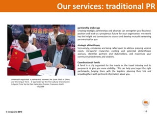 Our services: traditional PR partnership brokerageCreating strategic partnerships and alliances can strengthen your business’ position and lead to a prosperous future for your organisation. miraworld has the insight and connections to source and develop mutually rewarding partnerships for you.strategic philanthropyIncreasingly, companies are being called upon to address pressing societal needs. miraworld researches existing and potential philanthropic avenues, identifies partners and stakeholders, and maximises your community investments and visibility.  Coordination of familsA famil is a trip organised for the media or the travel industry and its purpose is to give you more visibility.  We can help you target the right participants, helping them with the logistics, planning their trip and providing them with pertinent information about you.miraworld negotiated a partnership between the Great Wall of China and the Cinque Terre.  It was hailed as ‘the first cultural link between Italy and China’ by the then Italian Vice Premier, Francesco Rutelli.July 200616© miraworld 2010 