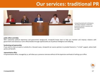Our services: traditional PR miraworld worked with Confindustria - the Italian Employer’s Federation - to promote women in business and internationalisation.June 2009 public affairs and lobbyWith substantial political experience and government background, miraworld knows how to help you maintain and improve relations with government and statutory or semi-official bodies through sophisticated use of political intelligence and lobbying. fundraising and sponsorshipIf you wish to host an event or activity for a focused cause, miraworld can source partners to provide financial or “in kind” support, where both parties will benefit.representative officeA representative office, managed by us, will allow you a presence overseas without all the expensive overheads of setting up an office.  17© miraworld 2010 