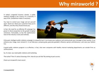 Why miraworld ?In today’s congested business climate, a public relations strategy is not a luxury. It’s a necessity. A way of life. Competition makes it necessary. You have to control your image and set yourself apart. Stand out. Show your customers how you’re different, and why they should choose you.In fact, the need for an effective PR campaign has grown in direct proportion to the growth of global commerce. Fortunately, so has the sophistication level of the industry’s tools and methods.A focused, intelligent public relations campaign is a powerful tool. It can locate your audience and communicate your message to them quickly. It can enhance your image, even reinvent it. It can help your company grow, generate goodwill, influence opinion and behaviour, and raise your bottom line. A good public relations program is so effective, in fact, that even companies with healthy internal marketing departments use outside firms as reinforcement.So, it’s clear: you need public relations and marketing.Then what? Then it’s about choosing a firm. How do you do that? By looking at past success. Check out miraworld’strack record .3© miraworld 2010 