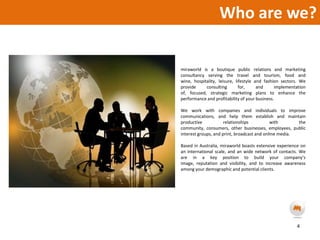 Who are we?miraworld is a boutique public relations and marketing consultancy serving the travel and tourism, food and wine, hospitality, leisure, lifestyle and fashion sectors. We provide consulting for, and implementation of, focused, strategic marketing plans to enhance the performance and profitability of your business.We work with companies and individuals to improve communications, and help them establish and maintain productive relationships with the community, consumers, other businesses, employees, public interest groups, and print, broadcast and online media.Based in Australia, miraworld boasts extensive experience on an international scale, and an wide network of contacts. We are in a key position to build your company’s image, reputation and visibility, and to increase awareness among your demographic and potential clients.4