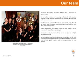 Our team  miraworld, the creation of Barbara Raffellini, has a reputation for getting results.As top public relations and marketing professionals with expertise covering a broad spectrum of industries and countries, we take great pride in our successes.Smart and savvy, we’re also friendly and approachable.  And although we’re very experienced and accomplished, we remain open to fresh ideas and new perspectives.  Just as importantly, we’re always careful to work within – and to maximize the results from - your budget.miraworld is a boutique consultancy, so we can give you a highly personalised service. We’re not burdened by unnecessary delays and red tape; we can seize new ideas and opportunities quickly, and act immediately to ensure the most effective public relations and marketing solutions for your business.The miraworld team staged events in Australia for PromPeru – the national tourism board of Peru.October 20095© miraworld 2010 