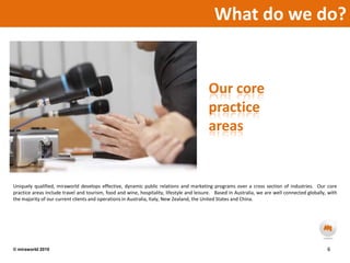 What do we do?  Our core practice areasUniquely qualified, miraworld develops effective, dynamic public relations and marketing programs over a cross section of industries.  Our core practice areas include travel and tourism, food and wine, hospitality, lifestyle and leisure.   Based in Australia, we are well connected globally, with the majority of our current clients and operations in Australia, Italy, New Zealand, the United States and China.6© miraworld 2010 