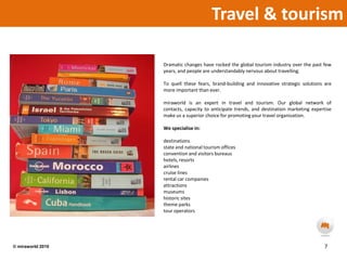 Travel & tourism  Dramatic changes have rocked the global tourism industry over the past few years, and people are understandably nervous about travelling.To quell these fears, brand-building and innovative strategic solutions are more important than ever.miraworld is an expert in travel and tourism. Our global network of contacts, capacity to anticipate trends, and destination marketing expertise make us a superior choice for promoting your travel organisation.We specialise in:destinationsstate and national tourism officesconvention and visitors bureaushotels, resortsairlinescruise linesrental car companiesattractionsmuseumshistoric sitestheme parkstour operators7© miraworld 2010 