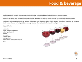 Food & beverage In the crowded food and wine industry, it takes more than a bowl of pasta or a glass of red wine to capture consumer interest.miraworld can help increase media attention, raise consumer awareness, and generate interest and sales for products and personalities alike. For instance, food and wine tourism has exploded in popularity. Your brand can benefit greatly by taking advantage of this trend. Let miraworld create a comprehensive marketing and brand campaign for you, including strategic alliances with industry partners.We specialise in:cookbookstravel, food and wine authorsculinary professionalsfoodiessommelierscelebrity chefscooking schoolspremium food and beverage productswine8© miraworld 2010 