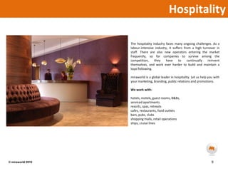 HospitalityThe hospitality industry faces many ongoing challenges. As a labour-intensive industry, it suffers from a high turnover in staff. There are also new operators entering the market frequently, so for companies to survive among the competition, they have to continually reinvent themselves, and work ever harder to build and maintain a loyal following.miraworld is a global leader in hospitality. Let us help you with your marketing, branding, public relations and promotions.We work with:hotels, motels, guest rooms, B&Bs, serviced apartmentsresorts, spas, retreatscafes, restaurants, food outletsbars, pubs, clubsshopping malls, retail operationsships, cruise lines9© miraworld 2010 
