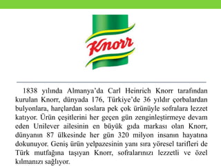 1838 yılında Almanya’da Carl Heinrich Knorr tarafından
kurulan Knorr, dünyada 176, Türkiye’de 36 yıldır çorbalardan
bulyonlara, harçlardan soslara pek çok ürünüyle sofralara lezzet
katıyor. Ürün çeşitlerini her geçen gün zenginleştirmeye devam
eden Unilever ailesinin en büyük gıda markası olan Knorr,
dünyanın 87 ülkesinde her gün 320 milyon insanın hayatına
dokunuyor. Geniş ürün yelpazesinin yanı sıra yöresel tarifleri de
Türk mutfağına taşıyan Knorr, sofralarınızı lezzetli ve özel
kılmanızı sağlıyor.
 