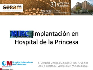 MIRC: implantación en
Hospital de la Princesa
S. Gonzalez Ortega, J.C. Rayón-Aledo, N. Gómez
León, J. Cuesta, M. Velasco Ruiz, M. Caba Cuevas
 