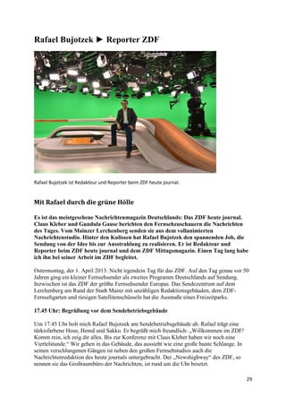 29
Rafael Bujotzek ► Reporter ZDF
Rafael Bujotzek ist Redakteur und Reporter beim ZDF heute journal.
Mit Rafael durch die grüne Hölle
Es ist das meistgesehene Nachrichtenmagazin Deutschlands: Das ZDF heute journal.
Claus Kleber und Gundula Gause berichten den Fernsehzuschauern die Nachrichten
des Tages. Vom Mainzer Lerchenberg senden sie aus dem vollanimierten
Nachrichtenstudio. Hinter den Kulissen hat Rafael Bujotzek den spannenden Job, die
Sendung von der Idee bis zur Ausstrahlung zu realisieren. Er ist Redakteur und
Reporter beim ZDF heute journal und dem ZDF Mittagsmagazin. Einen Tag lang habe
ich ihn bei seiner Arbeit im ZDF begleitet.
Ostermontag, der 1. April 2013. Nicht irgendein Tag für das ZDF. Auf den Tag genau vor 50
Jahren ging ein kleiner Fernsehsender als zweites Programm Deutschlands auf Sendung.
Inzwischen ist das ZDF der größte Fernsehsender Europas. Das Sendezentrum auf dem
Lerchenberg am Rand der Stadt Mainz mit unzähligen Redaktionsgebäuden, dem ZDF-
Fernsehgarten und riesigen Satellitenschüsseln hat die Ausmaße eines Freizeitparks.
17.45 Uhr: Begrüßung vor dem Sendebetriebsgebäude
Um 17.45 Uhr holt mich Rafael Bujotzek am Sendebetriebsgebäude ab. Rafael trägt eine
türkisfarbene Hose, Hemd und Sakko. Er begrüßt mich freundlich: „Willkommen im ZDF!
Komm rein, ich zeig dir alles. Bis zur Konferenz mit Claus Kleber haben wir noch eine
Viertelstunde.“ Wir gehen in das Gebäude, das aussieht wie eine große bunte Schlange. In
seinen verschlungenen Gängen ist neben den großen Fernsehstudios auch die
Nachrichtenredaktion des heute journals untergebracht. Der „Newshighway“ des ZDF, so
nennen sie das Großraumbüro der Nachrichten, ist rund um die Uhr besetzt.
 