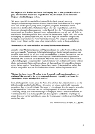 8
Das ist ja was sehr Schönes an diesem Studiengang, dass es hier gewisse Grundkurse
gibt, aber man von da aus viele Möglichkeiten hat, sich durch Zusatz-Kurse und
Projekte seine Richtung zu suchen.
Wir waren eigentlich immer ein bisschen unzufrieden damit, dass wir zu wenig
Wahlpflichtveranstaltungen anbieten können, dass die Slots für die Electives nicht so groß
sind. Aber wie Sie gerade gesagt haben, ich glaube, die größte Wahlfreiheit besteht
tatsächlich in den Projekten. Da haben die Leute sehr viele Möglichkeiten, sich ihren
Interessen entsprechend zu engagieren, von der Technik über das Projektmanagement bis hin
zum eigentlichen Schreiben. Was auch immer mehr dazukommt, was ich ganz toll finde, ist
das Interesse für die fotografische Seite, für den Fotojournalismus. Es gibt viele Leute hier im
Studiengang, die gerne fotografieren, und die in den Projekten zunehmend fotografische
Kompetenz als journalistische Kompetenz mit einbringen. Wir kriegen in den Projekten
immer bessere Bilder, und die Leute gehen immer selbstbewusster an diese Aufgabe ran.
Warum sollten die Leute außerdem noch zum Mediencampus kommen?
Zunächst ist der Mediencampus mal ein Möglichkeitsraum mit vielen Vorteilen: Platz, Ruhe
und hervorragender Ausstattung. Er hat natürlich auch den Standortnachteil, das muss man
ganz klar sagen, und da bin ich nicht bereit, nur das Loblied zu singen. Es wäre nicht ganz so
schlimm, wenn man eine S-Bahn-Anbindung nach Frankfurt hätte oder wenigstens nach
Darmstadt. Das ist wirklich unser Handicap. Aber wenn man davon absieht, haben wir hier
Arbeitsbedingungen, von denen andere Hochschulen und Universitäten nur träumen. Und ich
glaube auch, dass die Fachbereichsumgebung mit diesen anderen Schwerpunkten, die ganz
andere Sachen machen, Game-Design, Sound-Experimente, Dokumentarfilme und so, dass
die sehr anregend ist, was von den Studenten auch immer mehr wahrgenommen wird.
Hat man nicht Sorge, wenn man die Leute in die Arbeitswelt rausschickt, während der
Journalismus so eine unsichere Zukunft hat?
Nein, überhaupt nicht. Das ist genau der Punkt. Wir schicken die Leute mit einem so auf die
Zukunftsmärkte geschärften Profil raus – ich meine, wir können natürlich für niemanden
garantieren, dass er einen Job findet. Aber wenn er keinen findet, liegt das normalerweise eher
an der persönlichen Performance als am Studiengangsprofil. Wenn man hier eine gute
Ausbildung hinlegt, sich wirklich reinhängt, sich engagiert und die Chancen wahrnimmt, die
wir Ihnen anbieten, ist es fast ausgeschlossen, dann irgendwo als Hartz IV-Empfänger zu
enden, denn was wir hier ausbilden, ist genau das Segment, das weiterhin in großem Maßstab
nachgefragt wird.
Das Interview wurde im April 2013 geführt.
 