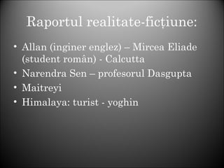 Raportul realitate-ficţiune:
• Allan (inginer englez) – Mircea Eliade
(student român) - Calcutta
• Narendra Sen – profesorul Dasgupta
• Maitreyi
• Himalaya: turist - yoghin
 