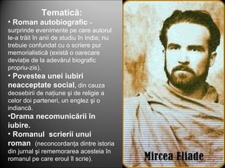 Tematică:
• Roman autobiografic -
surprinde evenimente pe care autorul
le-a trăit în anii de studiu în India; nu
trebuie confundat cu o scriere pur
memorialistică (există o oarecare
deviaţie de la adevărul biografic
propriu-zis).
• Povestea unei iubiri
neacceptate social, din cauza
deosebirii de naţiune şi de religie a
celor doi parteneri, un englez şi o
indiancă.
•Drama necomunicării în
iubire.
• Romanul scrierii unui
roman (neconcordanţa dintre istoria
din jurnal şi rememorarea acesteia în
romanul pe care eroul îl scrie).
 