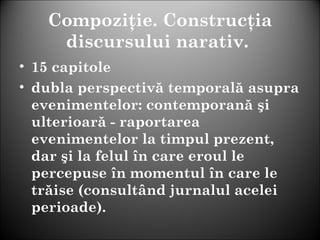 Compoziţie. Construcţia
discursului narativ.
• 15 capitole
• dubla perspectivă temporală asupra
evenimentelor: contemporană şi
ulterioară - raportarea
evenimentelor la timpul prezent,
dar şi la felul în care eroul le
percepuse în momentul în care le
trăise (consultând jurnalul acelei
perioade).
 