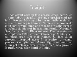 Incipit:
Am şovăit atîta în faţa acestui caiet, pentru că
n-am izbutit să aflu încă ziua precisă cînd am
întîl-nit-o pe Maitreyi. În însemnările mele din
acel an n-am găsit nimic. Numele ei apare acolo
mult mai tîrziu, după ce am ieşit din sanatoriu şi
a trebuit să mă mut în casa inginerului Narendra
Sen, în cartierul Bhowanipore. Dar aceasta s-a
întîmplat în 1929, iar eu întîlnisem pe Maitreyi cu
cel puţin zece luni mai înainte. Şi dacă sufăr
oarecum începînd această povestire, e tocmai
pentru că nu ştiu cum să evoc figura ei de-atunci
şi nu pot retrăi aievea mirarea mea, nesiguranţa
şi turburarea celor dintîi întîlniri.
 