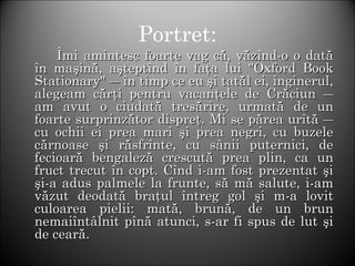 Portret:
ÎÎmi amintesc foarte vag că, văzînd-o o datămi amintesc foarte vag că, văzînd-o o dată
în maşină, aşteptînd în faţa lui "Oxford Bookîn maşină, aşteptînd în faţa lui "Oxford Book
Stationary" ― în timp ce eu şi tatăl ei, inginerul,Stationary" ― în timp ce eu şi tatăl ei, inginerul,
alegeam cărţi pentru vacanţele de Crăciun ―alegeam cărţi pentru vacanţele de Crăciun ―
am avut o ciudată tresărire, urmată de unam avut o ciudată tresărire, urmată de un
foarte surprinzător dispreţ. Mi se părea urîtă ―foarte surprinzător dispreţ. Mi se părea urîtă ―
cu ochii ei prea mari şi prea negri, cu buzelecu ochii ei prea mari şi prea negri, cu buzele
cărnoase şi răsfrînte, cu sânii puternici, decărnoase şi răsfrînte, cu sânii puternici, de
fecioară bengaleză crescută prea plin, ca unfecioară bengaleză crescută prea plin, ca un
fruct trecut în copt. Cînd i-am fost prezentat şifruct trecut în copt. Cînd i-am fost prezentat şi
şi-a adus palmele la frunte, să mă salute, i-amşi-a adus palmele la frunte, să mă salute, i-am
văzut deodată braţul întreg gol şi m-a lovitvăzut deodată braţul întreg gol şi m-a lovit
culoarea pielii: mată, brună, de un brunculoarea pielii: mată, brună, de un brun
nemaiîntâlnit pînă atunci, s-ar fi spus de lut şinemaiîntâlnit pînă atunci, s-ar fi spus de lut şi
de ceară.de ceară.
 