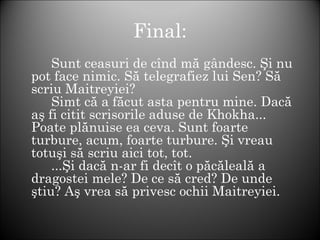 Final:
Sunt ceasuri de cînd mă gândesc. Şi nu
pot face nimic. Să telegrafiez lui Sen? Să
scriu Maitreyiei?
Simt că a făcut asta pentru mine. Dacă
aş fi citit scrisorile aduse de Khokha...
Poate plănuise ea ceva. Sunt foarte
turbure, acum, foarte turbure. Şi vreau
totuşi să scriu aici tot, tot.
...Şi dacă n-ar fi decît o păcăleală a
dragostei mele? De ce să cred? De unde
ştiu? Aş vrea să privesc ochii Maitreyiei.
 