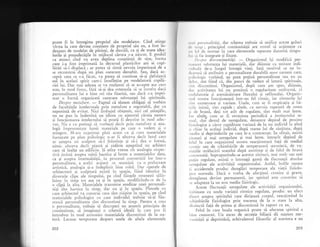 Doate fi in intresime propriul siu modelator. Cind atinge
',ri.sta la care dev'ine congti.nt de propriul siu eu, a fost .in-
deaiuns de modelat de pirinti, de dascZli, ca 9i de toate idea-
luriie si preiudecXtile in miiiocul cirora s-a ndscut. E posibil
."
"rrrn.i
iittd 'tt" avea deplina conptiinlS de sine, forrna
care i-a fost imprimati in lecursul plasticilor ani ai. copi-
llriei si-i displacl ; ar putea si simtX nevoia imperioasl de a
se reconstrui'dupX- un plat oatecum deosebit. Sau, dacX. ac-
cepti ceea ce s-i ficut, va putea si continue- si-gi qlefuia.sci
.ui in acelagi spirit care-i insuflelise pe modelatorii copili-
riei lui. Dar mai adesea se va mullumi si se accepte aga cum
este, in mod firesc, firi s5-gi dea osteneala si se intrebe daci
personalitatea lui e bine ori riu fiuriti, sau daci s-a impri-
mat o formi organizati oarecare substanlei lui spirituale.
Despre metat'ore.
- Faptul ci stntem obligaii. sI v-orbim
de facultSlile intelectuale prin metafore e regretabil, dar cu
neputingi de evitat. Nici limbajul obiqnuit, nici cel gtiinlific,
n.t n. pun la indemin5 un idiom cu ajutorul cXruia natura
qi funcfionarea intelectului sX poatX fi descrise in mod adec-
vat. Nu e cu putir-r15 si vorbe$ti decit prin metafore qi ana-
logii imprunrtitatc lumii nrateriale pe care o vedem -gi -o
otitrg.u.,.- M-irnr cxpriruat pinlr acuni ca gi cum materialele
furnizate pe plan psihologic n-ar fi altceva decit lutul carc
ar astepta un sculptor si-l friminte 9i si-i dea o formX'
.,i-i,-l
"ltc.va
decii piatri ti zidirie a$teptind un arhitect
care si inalqe un edificiu. $i atita vreme cit analogia respec-
tivS.insist5 asupra stirii.haotice qi brute a materialelor.dare,
ca gi asupra insemnltSgii,.in. procesul convertirii lor intr-o
personalitate, a aceler actrunl ce seamanX cu o prelucrare
irtisticS, analogia gi-a indeplinit bine rolul. Dar operele de
arhitecturi qi iculpturX existi in spaliu' fiind identice in
diverseie clipe ale timpului, pe cind fiingele-
^omene$ti
s.;l;t-
luiesc in timp tot ata ca 9i in spaiiu, modificindtr-se de la
o clipi la alfa. Materialele transmise ereditar unei personali-
tlli iint haotice in timp, dar nu qi in spaqiu. Pietreie .
cu
care arhitectul va co.ttt.ui casa sint risipite in spaqiu, pe cind
materialele psihologice cu care individul trebuie sI-qi fiu-
reasci personalitatea sint discontinui in timp. Pentru a cre.r
o pc.rsonalitate, trebuie si desco.pert,.ul.
"l,g*^it
principiu de
continu;tate, si imaginezi o scheml ideall in care pot fi
introduse in mod armonios materialele discontinui de la na-
turi. Lacune temporare despart unele de aitele elementele
202
,r,r,'i pcrsonalitS{i, dar schema trebuie si unifice aceste goluri
,1,' r iirrp ; principiul continuit5lii are rostul sI acqioneze ca
,rrr lcl rle mortai in care elementele separate datoritl timpu'
I'rr ,,,r l'ic integrate gi fixate.
l)tspre discontinwitdli.
-
Organismul iqi modifici per-
,r,rrcnt substanga lui materiali, dar diinuie ca unitate indi-
, r.lrr.rlii de-a lungul intregii vie1i. Iati motivul ce ne in-
r[',unnI si atribuim o personalitate durabill unor oameni care,
g'',ilr.logic vorbind, au prea pugini personalitate sau nu au
,1.1.'., .i"t fiind c5, din puncf de vedere al laturii spirituale,
,irrt cliscontinui. Organiimul, dupl cum am spus, diinuie,
, l.rr. :'tctivitatea lui nu prezinti o regularitate uniformi, ci
,,rrtlulatorie qi asemXnXtoare fluxului 1i refluxului. Organis-
,rrrrl nostru funclioneazX intr-un fel ritrnic, iar ritmurile lui
',irrt numeroase qi variate. lJnele, cum ar fi respiraqia li b5-
r.rilc inimii, sint rapide; altele, ca nevoia repetat; de somn
1.i cle hrani, degi tot attt de regulate, sint mult mai lente.
l.rl altele, cum ar fi revenirea periodicX a instinctului se-
',,,,r1, sinf destul de neregulate, deoarece depind de procese
lizit,logice a ciror rapiditite variazi de la un individ la aitul
1i . hiai la acelati iniiuid, dupi starea lui de^ sXnitare. dupi
,r.rcrliu.qi deprinderile De care le-a contractat. In slir$rt, exrsta
ilrrnurl $r mal ,....guI",. 9i mai lente' intrucit, depind.de
lclul in care organiimul nostru reacfioneaz; fagi de mediul
, r,srnic sar.r de rihi-b;.il. de temperaturl sezonierd, dc va-
r irliile str5lucirii soarelui dup5 anotimp 9i de felul de hrani
, ,,,rrl.rmati. Suprapunindu-se icestor ritmuri, rnai mult sau mai
l.,ugin regulatel eiitti o intreagi gami de fiuctualri absolut
,'..eg.rlate ale activitSlii organismului. Astfel, bolile u$olre
;i alcidentele produc deregl5ri temporare ale viegii fiziolo-
riice normale. Daci e vorba de afecliuni cronice ;i grave,
.i"..glarea devine permanent;, iar spiritul este constrins sX
'c
adapteze la un nou mediu fiziologic.
Aceste f luctuagii neregulate ale activitSlii organismului,
irubinate cu unele variaqii ritmice regulate, produc un efect
tlirect asupra spiritului care dirijeazi corpul, reaclionind Ia
'chimbirile
fiziologice prin trecerea de la o stare la alta,
.listinct5 fagi de prima gi discontinul in raport cu ea.
Felul in care boala organicl poate sX afeu'eze spiritul e
lrine cunoscut. Un exces de secretie biliarX dX nagtere ner-
.,,z.iti1ii 9i deprimirii, echivalentul filozofic al acestora e un
203
 