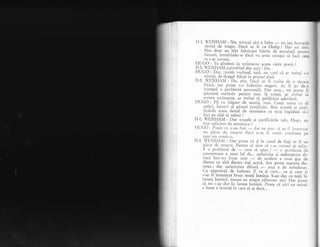 I)-L 'ENHANI : Nu, tocmai aici e buba
- nu iau lucrurile
destul. de tragic. D-a9X ag fi ca Oedip ! Dar ,ro ii*Sint doar un biet fabricanr birrin de'instalagii pcrrtiu
L'irouri, intrebindu-se daci va avea curajul ,d
'fo..',i
.1.."
ce s-ar cuveni.
FVQ-O-_i'fe gindepti la scrisoarea aceea cltre presi ?
P,:lj [,NfIAM (aprobind din cap): I)a.
HUGO : Dar, cinstit vorbind, tati, r-rr", c;:ecl ci ar treirui s_o
_ - t$mi1i, cle dragul Alicei in primul rind.
D-L VITNIIAN,I : Da, ;tiu. IicI ar fi vorba cle o <jurere
{rzici, .am purea s-o indlrr.'rni sirrguri. rr fi p. d.-"
inr regul o pr.oblcnri person-rli. I)ei esra.., nrr inrrc li
pistrari cxclusiv penrnl sine. S; toru5i, ar ti.,,l,tri s
j
scriem scrisoarea, ir trebui si publicim' adevlrul.
FIUGO^:.Fii cu blgare de seam5,
^tati.
Caugi scuze ca sI
s-uieri, inccrci sX gise5ti jusiificlri. Sinr scuzcle 5i irrsri-
ficirile astea destul de iemeinice ca si-qi ingdduia sI-i
faci pe allii si sufere ?
D-I- '{'ENHANI: Dar scuzele qi justificiriie talc, Ilugo, au
fost -.uficicnt cle tenreirricc ?
F{LIGO: PLr:r1c ,'ii rr-r'ttr l-rrsr
- ri.r. crr sirr:r t.i ,rr f i irsenrirat
ull ltircrrt (lL'lil()l1l-tc rlac.i n-.ti ii t.:ouris crr:ziilea pe
carc l1ltl colllls-o.
D-1. TNf IAII : l)ar poate cX si in cazul de faql ar fi un
piicar cle moarte. Pentru ci simt cir s-ar. cuveni si sufir.
li o problcmri de . - ,cr1Jl-r sI spun
-:
- o prcl;lerni <1c
concentrare a unui fel de... nelericire gi nedumerirc di-
fuzl intr-un focar unic
-
de ucidere a unui gcn cle
durere cu altl durere mai acutX. Arn putea ,rpoii" du-
rerea ; dar nefericirea difuzi
- "rt" e de ireindurat.
Cu neputingX de. indurat..E ca gi cum... ca gi cum lis-ar fi inrunecar brusc toati lumina. S-au dus cu togii i"
lurnea lurninii, numai eu singur..zibovesc
_aici. .D". Oq"rs
ci nu s-au dus in lumea luminii. poate ca nlcr nu exrsta
o lume a iurr-rinii in care sI se ducI...
 