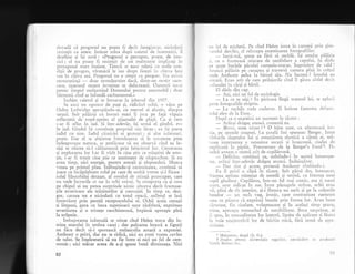 dovadi cI progresul nu poate fi decit inregistlat. niciodeti
lesirnlit ca itare. intinse nrina dupX caietul de insenrniri, il
deschise gi igi notS: "Progresul e perceput, poate, de isto-
rici ; el nu poate fi resimgit de cei realmente implicagi ir:
prcsupusul mers inainte. Tinerii se nasc odatl cu noile con-
clilii de progres, virstnicii le iau clrept fireqti in citeva hini
sau in ciqiva ani. Progresul nu e sintSit ca progres. Iiu e,-:isti
recunogtinlX
- doar nemullumire dac5, dintr-un motiv oare-
care, aparatul recent inventat se defecteazS. Oamenii nu-si
petrec timpul mulgumind Domnului pentru automobil ; cloar
bicstemi cind se infundi carburatorul."
inchise caietul gi se intoarse la jobenul din 19C7.
Se auzi un zgolnot de pagi li, ridicind ochii, o vlzrt pe
Helen Ledwiclge apropiindu-se, cu mersul ei elastic, dinspre
terasX. Sub p5lXria cu boruri mari ii juca pe faq5 vXpaia
reflectati de rogul-aprins al pijamalei de plajI. Ca qi curn
s-ar fi aflat in iad. $i intr-adevIr, igi urmi el gindul, era
in iad. Gindul iqi constituie propriul siu lXcap ; ea i;i purta
iadul cu sine. Iadul cisniciei ei grotcgti ; qi alte infernuri.
poate. Dar el se ablinuse intotdeauna si le cerceteze prea
indeaproape natura, se prefXcuse cI nu observi cind ea in-
slqi se oferea sX-l cilXuzeasc5 prin labirintul lor. Cercetarea
gi explorarea lor l-ar fi virit in cine gtie ce rllagtini de erno-
qie, i-ar fi trezit cine.qtie ce sentiment de rXspurulere._$i nu
avea timp, nici energie, pentru emolii gi rXspuncleri. Munca
venea pe primul plan. lnibugindu-gi curiozitatea, continul si
joace cu inc5plginare rolul pe care de multi rrreme qi-l fixase :
rolul filozofului detagat, al omului de qtiinqi preocupat, care
nu vede lucrurile ce sar in ochi oricui. Se comporta ca gi cum
pe chipul ei nu putea surprinde nimic altceva decit frumuse-
gile exterioare ale trlslturilor gi carnagiei..,In timp.ce, desi-
gur, carnea nu e niciodati cu totul opac5, sufletul se lasi
intrevizut prin peregii receptaculului ei. Ochii aceia cenuqii
gi limpezi, gura cu buza superioari. ugor risfrintX, exprimau
severitatea gi o tristege ranchiunoasS, impinsX aproape pinX
la urigenie.
lmbujorarea infernali se stinse cind Helen trecu din lu-
mina soarelui in umbra casei ; dar paloarea bruscX a figurii
nu flcu decit s5-i sporeascX melancolia amarX a expresiei.
Anrhony o privi, dar nu se ridic5, nici nu rosti vreun cuvint
de salut. Se. inleleseserX sX nu fie intre ei nici un fel de cere-
monie ; nici mdcar aceea de a-gi spune buni dimineaga. Nici
92
,rn fel de etichetX. Pe cind Helen intra in carnerl prin glas-
r,rrrdul deschis, el reincepu examinarea fotografiilor.
- IartS-m5, spuse ea firl sX surid5. lqi smulse. pilSria
1i, cu o frumoasl^miqcare de ner5bdare a capului, i"'i didu
r)c spate buciele pXrului castaniu-rogcat. lngrozitor de cald I
,trunci pXliria pe cat-tap." qi traversi camera pinX in collul
':nde Anthony qeCea lJ biroul sXu. Nu lucrezi ? intrebl ea
rniratS. Erau-atit de rare prilejurile cind il gXsea atrtfel decit
t nfundat in clrgi 9i hirtii.
El dldu din cap.
- Azi, nici un fel de sociologie.
- I.a ce te uiii ? ln picioari ltngl scaunul lui, se apiecir
peste fotografiile risipite.
- lx-vechile mele cadavre. li intinse fantoma defunc-
ttriui elev de la Eton.
Dupi ce o examinX un mornent in tXcere :
- Ar5tai drlgug atunci, comentX ea.
- ilIerci, mon aieux / 1 O bitu ugor, cu afectuoasl iro-
nie, pe spatele coapsei. La qcoali imi spuneau Renger. lntre
virfurile degetelor 1ui gi rotuniimea, elastici a cXrnii ei, mX-
l.rsea interpunea o netezime uscat; $i lunecoasX, ciudat de
neplXcutX la pipXit. Prescurtare de la Benger's Food 2. Fi-
indc5 aveam o-mutr5 atit de copilSroas5.
- Delicios, continu; ea, neluindu-i in seaml intrerupe-
rea, ar5tai intr-adevXr drXgtiq atunci. Induiogltor.
- Dar sint gi acnm, protesti Anthony zimbindu-i.
Ea il privi o clipi in t5cere. Sub pXrul des, inturrecat,
fruntea ap5rea minunat de neted5 qi seninS, ca fruntea unui
copil ginditor. CopilXros, intr-un fel rnai comic, era .;i nasui
scurt, ugor ridicat- in sus. lntre pleoapele strinse, ochii erau
r ii, plini de ris interior, 9i-i flutura un surls 9i pe la collurile
buzelor
- un suris vag, ironic, care contrazicea oarecum
ceea ce pire,lu cI exprimX buzele prin forma lor. Avea buze
clrnoase, fin cizelate, voluptuoase gi in acelagi timp grave,
rriste, aproape tremurind de sensibilitate. Bnze surprinse, .ai
i'i -spus, in senzualitatea lor latentS, lipsite de apXrare li lSsat:
in .voia neajutorlrii lor de blrbia micX, fXrX urmX de agi'e
s1v1tate.
I ]lultu;r:esc, dragi (lb. fr.).
2 Produs pentru alimentalia sugrriicr, aseilSnltor cu produsele
li.'srl6. Buitoni etc.
n):",)
 