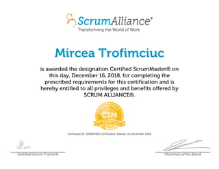 Mircea Trofimciuc
is awarded the designation Certified ScrumMaster® on
this day, December 16, 2018, for completing the
prescribed requirements for this certification and is
hereby entitled to all privileges and benefits offered by
SCRUM ALLIANCE®.
Certificant ID: 000874165 Certification Expires: 16 December 2020
Certified Scrum Trainer® Chairman of the Board
 