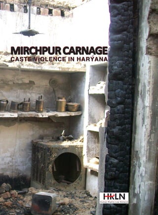 ISBN 81-89479-79-2

9 788189 479794

MIRCHPUR CARNAGE
MIRCHPUR CARNAGE

576, Masjid Road, Jangpura, New Delhi – 110014, India, Ph: +91-11-24379855/56, E-mail: publications@hrln.org

MIRCHPUR CARNAGE
CASTE VIOLENCE IN HARYANA
CASTE VIOLENCE IN HARYANA

In April 2010, dominant caste persons collected in a mob and brutally
attacked the Dalits (Balmikis) of Mirchpur village, Hisar district in the
state of Haryana. They set fire to the houses after looting them. 70-year
old Tarachand and his disabled daughter, 17-year old Suman were burnt
alive in their home. More than 50 people sustained injuries. The entire
Dalit community fled the village and have remained away to this day.
The assailants received the full support of the state of Haryana as the
dominant community is politically powerful. After committing the most
brutal crimes, the dominant community has managed to pressure the
victims to withdraw cases and not give evidence in Court against their
assailants. It is this inability of the criminal justice system to prosecute
offenders that has resulted in a sense of invincibility on the part of the
dominant community... Now, the most important issue that survives in the
Supreme Court petition relates to rehabilitation of the victim community.
Ever since they fled Mirchpur, they have been living at the Tanwar Farm
House, Hisar. For over two years now, these families have been destitute
without food, medical attention and employment. Their children have
been out of school. Their lives are insecure and the dominant community
may attack them at any time. Accordingly, they seek from the Supreme
Court orders directing the state of Haryana to provide them adequate
alternative land so that they may build a new village where the Balmikis
may stay... The story is far from over...Lawyers and social activists, who
champion such causes and take up such cases, are reconciled to facing
such threats and attacks. But it makes the journey for the emancipation
and protection of Dalits all the more difficult and protracted.

CASTE VIOLENCE IN HARYANA

 