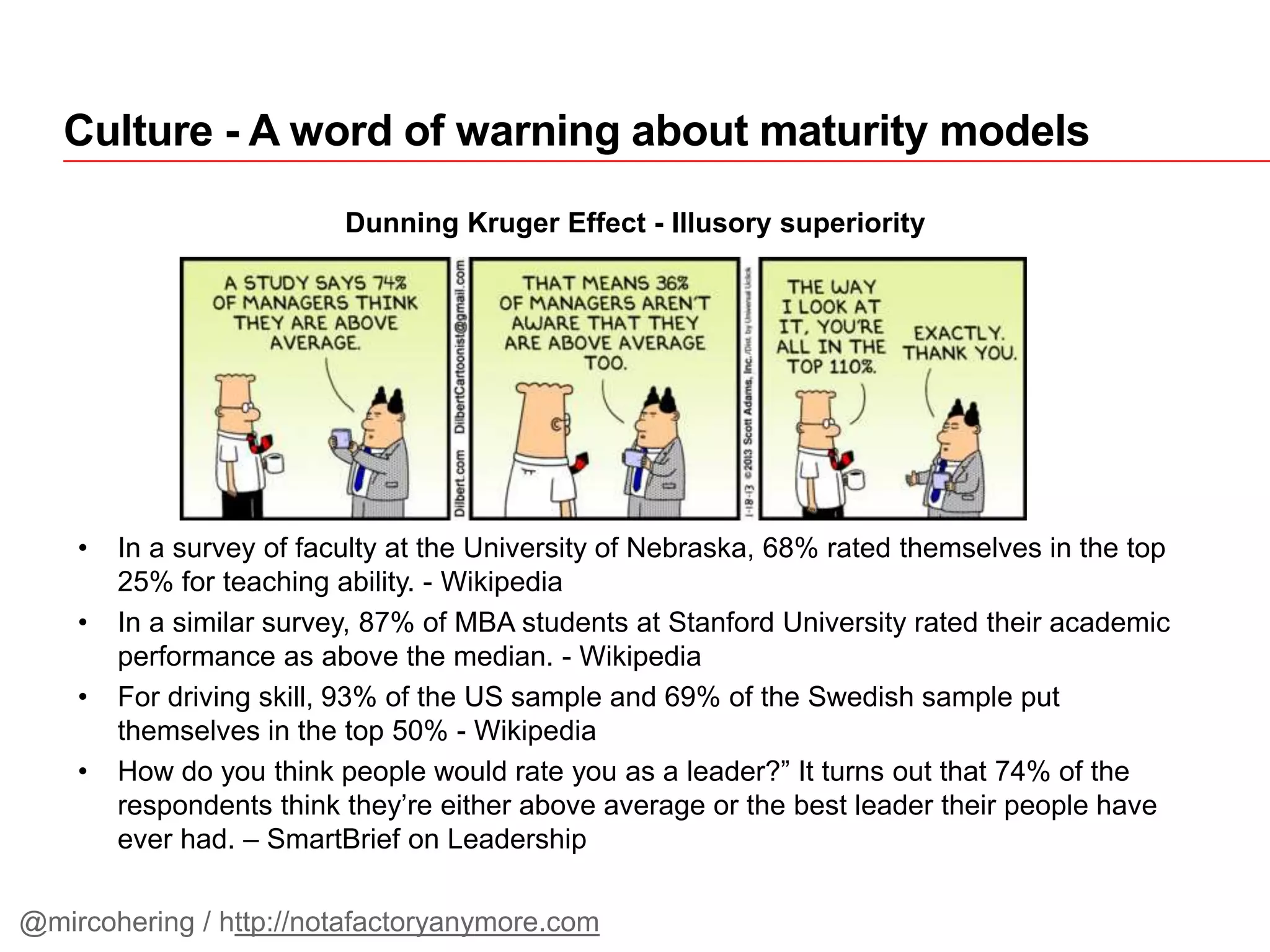 Culture - A word of warning about maturity models
Dunning Kruger Effect - Illusory superiority
• In a survey of faculty at the University of Nebraska, 68% rated themselves in the top
25% for teaching ability. - Wikipedia
• In a similar survey, 87% of MBA students at Stanford University rated their academic
performance as above the median. - Wikipedia
• For driving skill, 93% of the US sample and 69% of the Swedish sample put
themselves in the top 50% - Wikipedia
• How do you think people would rate you as a leader?” It turns out that 74% of the
respondents think they’re either above average or the best leader their people have
ever had. – SmartBrief on Leadership
@mircohering / http://notafactoryanymore.com
 