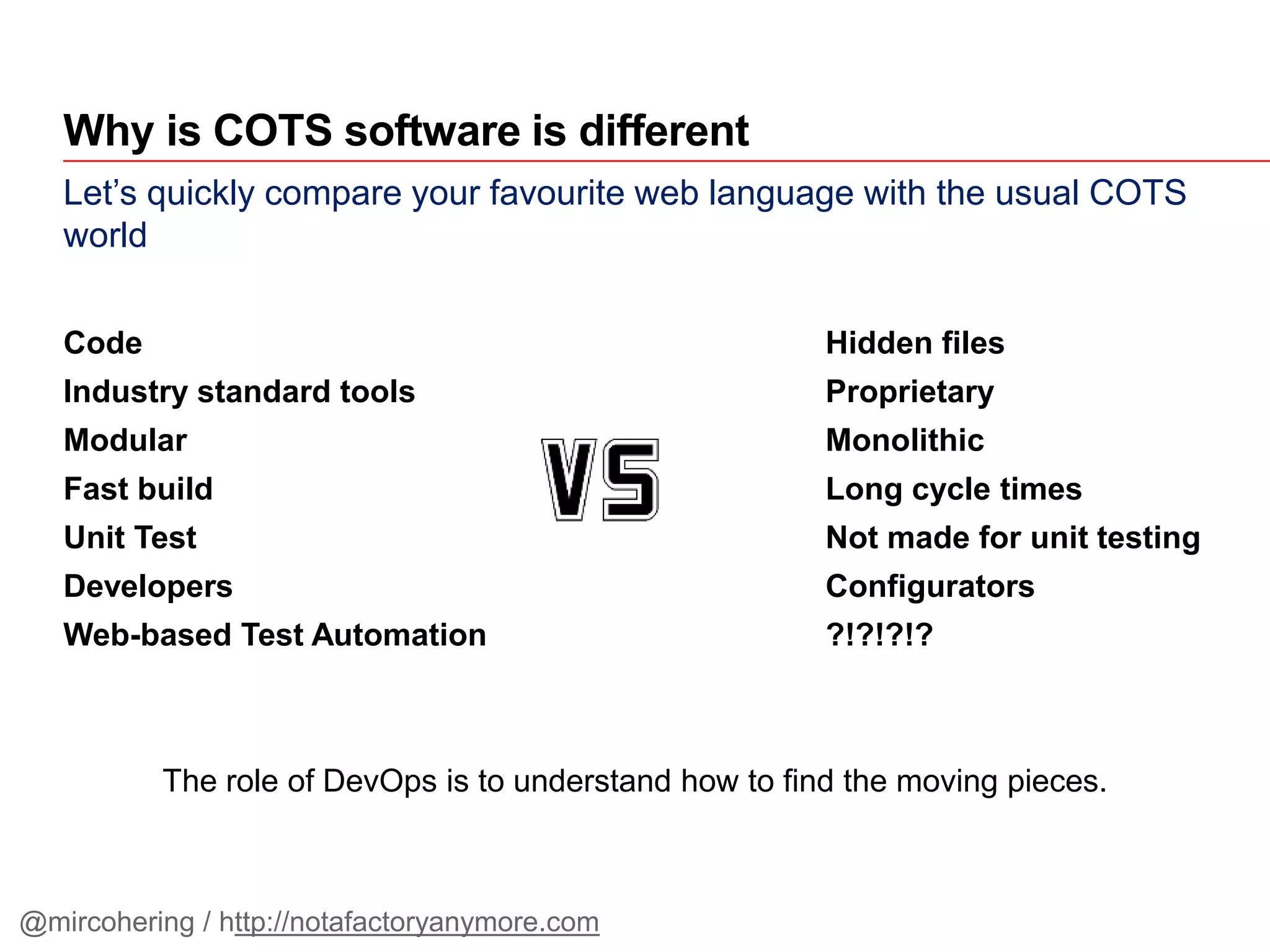 Let’s quickly compare your favourite web language with the usual COTS
world
Code Hidden files
Industry standard tools Proprietary
Modular Monolithic
Fast build Long cycle times
Unit Test Not made for unit testing
Developers Configurators
Web-based Test Automation ?!?!?!?
The role of DevOps is to understand how to find the moving pieces.
Why is COTS software is different
@mircohering / http://notafactoryanymore.com
 