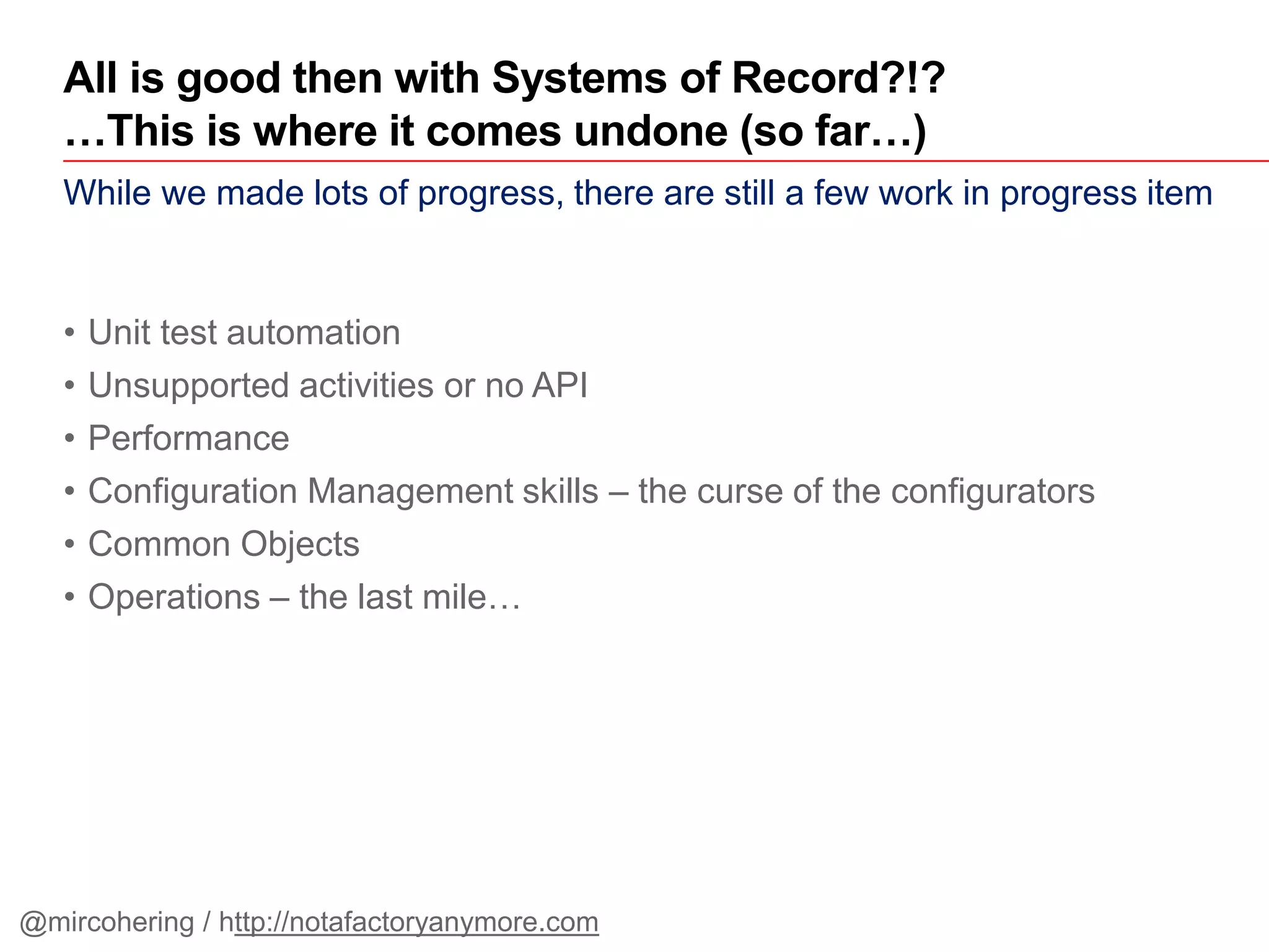 While we made lots of progress, there are still a few work in progress item
• Unit test automation
• Unsupported activities or no API
• Performance
• Configuration Management skills – the curse of the configurators
• Common Objects
• Operations – the last mile…
All is good then with Systems of Record?!?
…This is where it comes undone (so far…)
@mircohering / http://notafactoryanymore.com
 