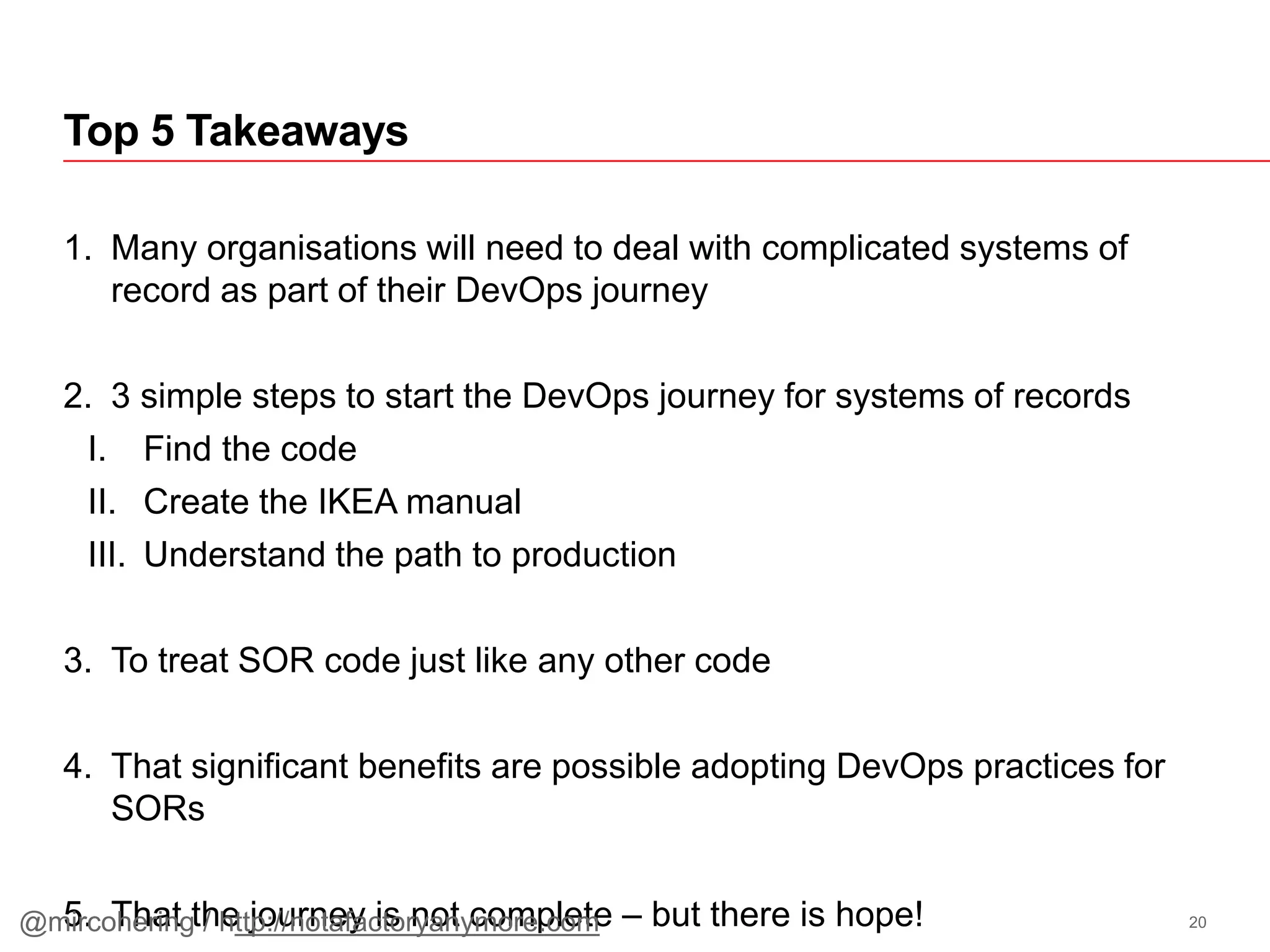 1. Many organisations will need to deal with complicated systems of
record as part of their DevOps journey
2. 3 simple steps to start the DevOps journey for systems of records
I. Find the code
II. Create the IKEA manual
III. Understand the path to production
3. To treat SOR code just like any other code
4. That significant benefits are possible adopting DevOps practices for
SORs
5. That the journey is not complete – but there is hope!
Top 5 Takeaways
20@mircohering / http://notafactoryanymore.com
 