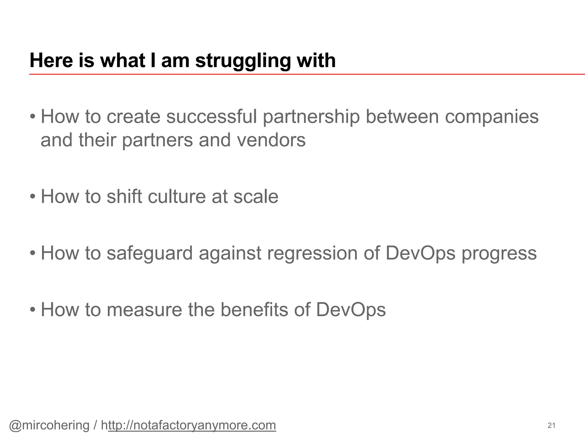 • How to create successful partnership between companies
and their partners and vendors
• How to shift culture at scale
• How to safeguard against regression of DevOps progress
• How to measure the benefits of DevOps
Here is what I am struggling with
21@mircohering / http://notafactoryanymore.com
 