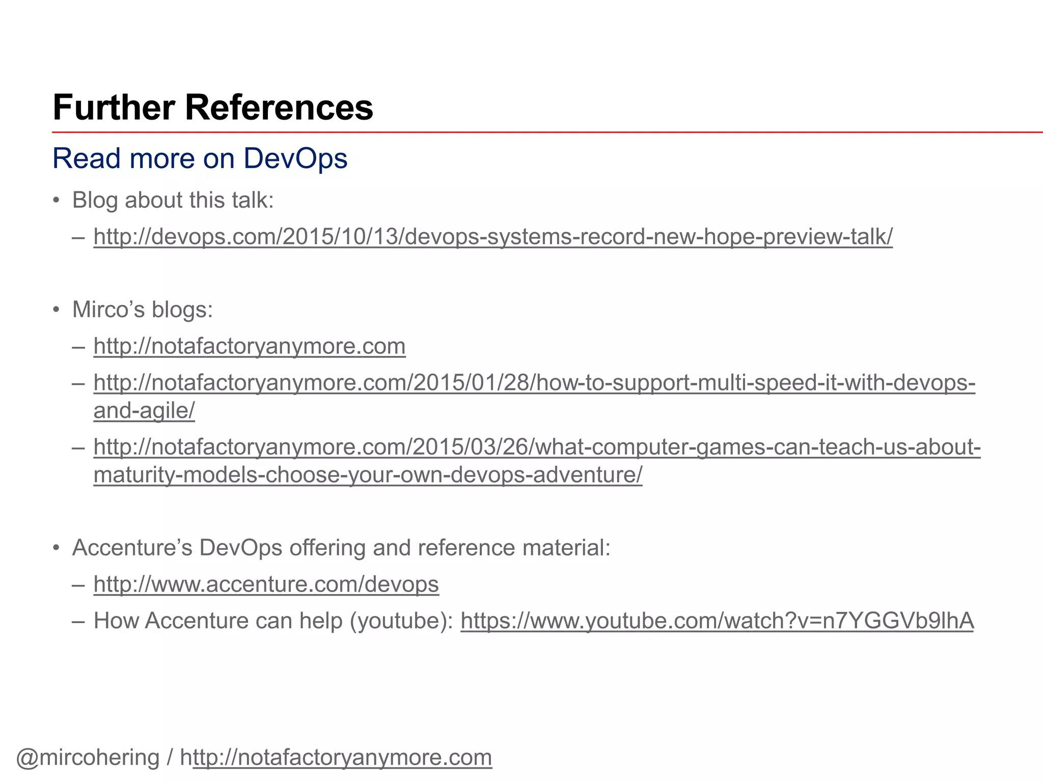 Read more on DevOps
• Blog about this talk:
– http://devops.com/2015/10/13/devops-systems-record-new-hope-preview-talk/
• Mirco’s blogs:
– http://notafactoryanymore.com
– http://notafactoryanymore.com/2015/01/28/how-to-support-multi-speed-it-with-devops-
and-agile/
– http://notafactoryanymore.com/2015/03/26/what-computer-games-can-teach-us-about-
maturity-models-choose-your-own-devops-adventure/
• Accenture’s DevOps offering and reference material:
– http://www.accenture.com/devops
– How Accenture can help (youtube): https://www.youtube.com/watch?v=n7YGGVb9lhA
Further References
@mircohering / http://notafactoryanymore.com
 