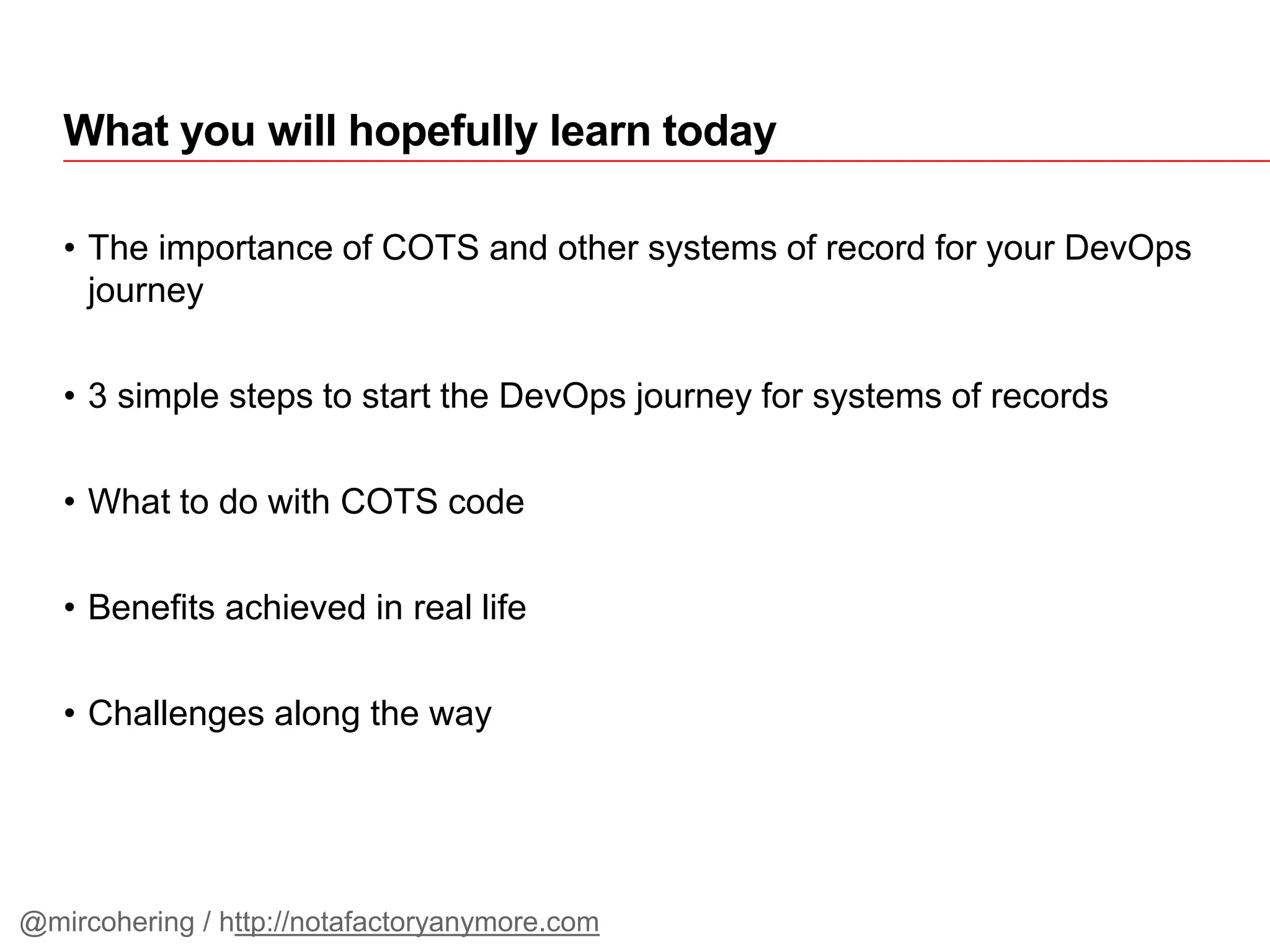 • The importance of COTS and other systems of record for your DevOps
journey
• 3 simple steps to start the DevOps journey for systems of records
• What to do with COTS code
• Benefits achieved in real life
• Challenges along the way
What you will hopefully learn today
@mircohering / http://notafactoryanymore.com
 