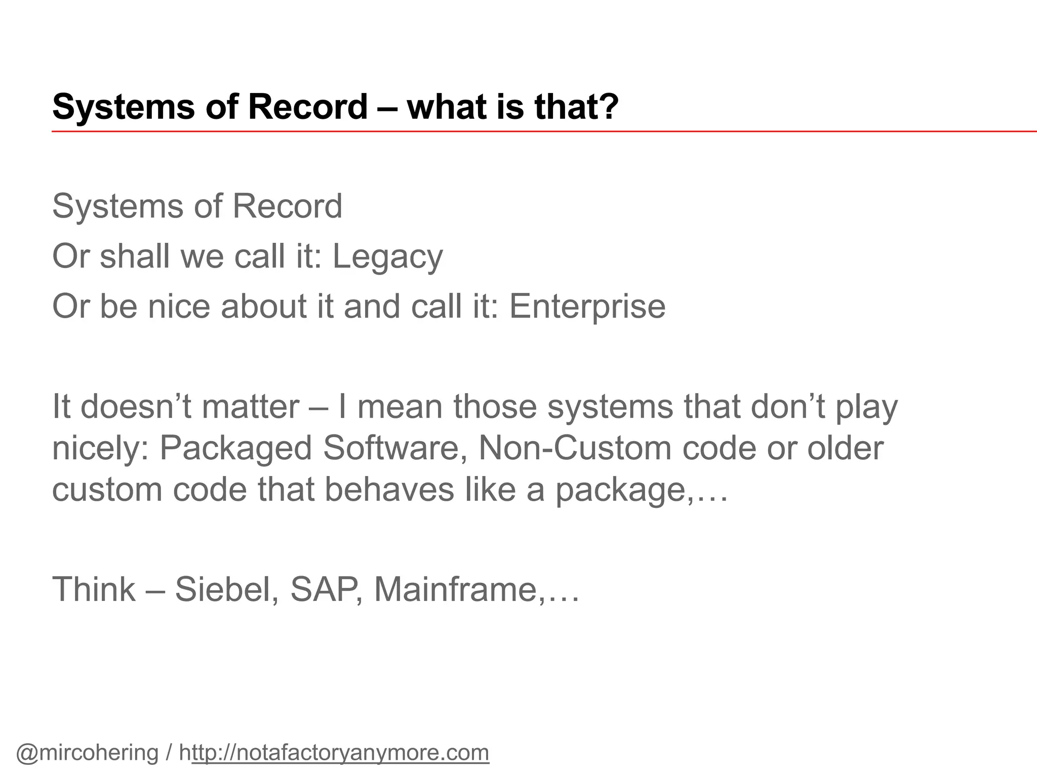 Systems of Record
Or shall we call it: Legacy
Or be nice about it and call it: Enterprise
It doesn’t matter – I mean those systems that don’t play
nicely: Packaged Software, Non-Custom code or older
custom code that behaves like a package,…
Think – Siebel, SAP, Mainframe,…
Systems of Record – what is that?
@mircohering / http://notafactoryanymore.com
 