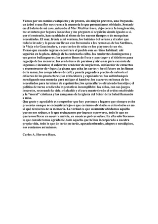 Vamos por un camino cualquiera y de pronto, sin ningún pretexto, una fragancia,
un árbol o una flor nos traen a la memoria lo que presumíamos olvidado. Sentado
en el balcón de mí casa, mirando el Mar Mediterráneo, dejo correr la imaginación,
me aventuro por lugares conocidos y me pregunto si seguirán siendo iguales o si,
por el contrario, han cambiado al ritmo de los nuevos tiempos o de mezquinas
necesidades. El mar, frente a mi ventana, los bañistas del verano y el calor que
todo lo invade y lo posee me llevan con frecuencia a los remansos de las Sardinas,
la Vieja o la Guacimalera, a esas tardes de solaz en los playones de un rio.
Pienso que cuando regrese encontrare el pueblo con su ritmo habitual: ahí
seguirán en la plaza, debajo de la centenaria ceiba, los tenderetes domingueros y
sus gentes bullangueras; los puestos llenos de fruta y pan coger y el titiritero para
regocijo de los menores; los vendedores de paraísos y nirvanas para escarnio de
ingenuos e incautos; el culebrero vendedor de ungüentos, desfacedor de entuertos
y reconstructor de virgos; la gitana que echa las cartas y lee el futuro en las líneas
de la mano; los compradores de café y panela pagando a precios de subasta el
esfuerzo de los productores; los reducidores y expoliadores; los saltimbanquis
mendigando una moneda para mitigar el hambre; los usureros en busca de los
necesitados para terminar de exprimirlos; los quincalleros ofreciendo baratijas; el
político de turno vendiendo expectativas incumplibles; los niños, con sus juegos
inocentes, recreando la vida; el alcalde y el cura manteniendo el orden establecido
y la “moral” cristiana y las campanas de la iglesia del Señor de la Salud llamando
a misa.
Que grato y agradable es comprobar que hay personas y lugares que siempre están
presentes aunque se encuentren lejos o que creíamos olvidadas o extraviadas en no
sé qué recovecos de la memoria. La verdad es que solamente olvidamos aquello
que no nos seduce, o lo que rechazamos por ingrato o perverso, todo lo que no
queremos llevar en nuestra maleta, en nuestras pobres odres. En ella solo llevamos
lo que consideramos agradable, todo aquello que hemos incorporado a nuestra
propia vida, todo lo que de tarde en tarde, apesadumbrados, alegres o nostálgicos,
nos contamos así mismos.

Carlos A. Herrera Rozo.
 