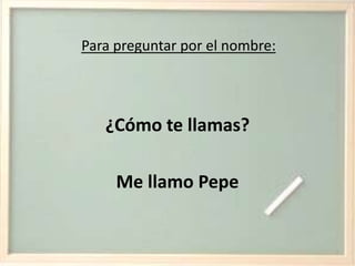 Para preguntar por el nombre:¿Cómo te llamas?Me llamo Pepe