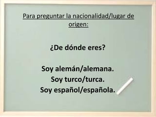 Para preguntar la nacionalidad/lugar de origen:¿De dónde eres? Soy alemán/alemana.Soy turco/turca.Soy español/española.