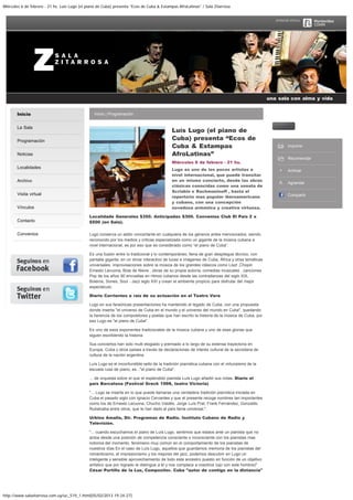 Miércoles 6 de febrero - 21 hs. Luís Lugo (el piano de Cuba) presenta “Ecos de Cuba & Estampas AfroLatinas” / Sala Zitarrosa
http://www.salazitarrosa.com.uy/uc_519_1.html[05/02/2013 19:24:27]
Inicio
La Sala
Programación
Noticias
Localidades
Archivo
Visita virtual
Vínculos
Contacto
Convenios
Inicio | Programación
Luís Lugo (el piano de
Cuba) presenta “Ecos de
Cuba & Estampas
AfroLatinas”
Miércoles 6 de febrero - 21 hs.
Lugo es uno de los pocos artistas a
nivel internacional, que puede transitar
en un mismo concierto, desde las obras
clásicas conocidas como una sonata de
Scriabin o Rachmaninoff , hasta el
repertorio mas popular iberoamericano
y cubano, con una concepción
novedosa armónica y creativa virtuosa.
Localidade Generales $350. Anticipadas $300. Convenios Club El País 2 x
$500 (en Sala).
Lugo conserva un estilo concertante en cualquiera de los géneros antes mencionados, siendo
reconocido por los medios y criticas especializada como un gigante de la música cubana a
nivel internacional, es por eso que es considerado como “el piano de Cuba”.
Es una fusión entre lo tradicional y lo contemporáneo, llena de gran despliegue técnico, con
pantalla gigante, en un show interactivo de luces e imágenes de Cuba, África y otras temáticas
universales, improvisaciones sobre la música de los grandes clásicos como Liszt ,Chopin
Ernesto Lecuona, Bola de Nieve , obras de su propia autoría, comedias musicales , canciones
Pop de los años 90 envueltas en ritmos cubanos desde las contradanzas del siglo XIX,
Boleros, Sones, Soul - Jazz siglo XXI y crean el ambiente propicio para disfrutar del mejor
espectáculo.
Diario Corrientes a raíz de su actuación en el Teatro Vera
Lugo en sus faraónicas presentaciones ha mantenido el legado de Cuba, con una propuesta
donde inserta "el universo de Cuba en el mundo y el universo del mundo en Cuba", quedando
la herencia de los compositores y poetas que han escrito la historia de la música de Cuba, por
eso Lugo es "el piano de Cuba".
Es uno de esos exponentes tradicionales de la música cubana y uno de esas glorias que
siguen escribiendo la historia.
Sus conciertos han sido multi elogiado y premiado a lo largo de su extensa trayectoria en
Europa, Cuba y otros países a través de declaraciones de interés cultural de la secretaria de
cultura de la nación argentina.
Luís Lugo es el inconfundible sello de la tradición pianística cubana con el virtuosismo de la
escuela rusa de piano, es..."el piano de Cuba".
... de orquesta sobre el que el esplendido pianista Luís Lugo añadió sus notas. Diario el
país Barcelona (Festival Greck 1998, teatro Victoria)
"... Lugo se inserta en lo que puede llamarse una verdadera tradición pianística iniciada en
Cuba el pasado siglo con Ignacio Cervantes y que el presente recoge nombres tan importantes
como los de Ernesto Lecuona, Chucho Valdés, Jorge Luís Prat, Frank Fernández, Gonzalito
Rubalcaba entre otros, que le han dado al país fama universal.".
Urbino Amalla, Dir. Programas de Radio. Instituto Cubano de Radio y
Televisión.
"... cuando escuchamos el piano de Luís Lugo, sentimos que estaos ante un pianista que no
actúa desde una posición de competencia consciente o inconsciente con los pianistas mas
notorios del momento, fenómeno muy común en el comportamiento de los pianistas de
nuestros días En el caso de Luís Lugo, aquellos que guardamos memoria de los pianistas del
romanticismo, el impresionismo y los mejores del jazz, podemos descubrir en Lugo un
inteligente y sensible aprovechamiento de todo este ancestro puesto en función de un objetivo
artístico que por logrado le distingue a él y nos complace a nosotros (ojo con este hombre)"
César Portillo de la Luz, Compositor. Cuba "autor de contigo en la distancia"
Imprimir
Recomendar
Achicar
Agrandar
Compartir
una sala con alma y vida
Buscar
 