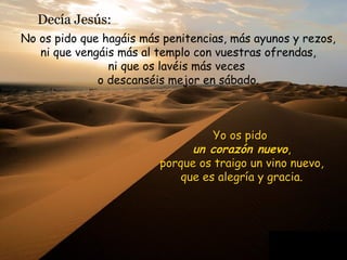 Decía Jesús:
No os pido que hagáis más penitencias, más ayunos y rezos,
ni que vengáis más al templo con vuestras ofrendas,
ni que os lavéis más veces
o descanséis mejor en sábado.
Yo os pido
un corazón nuevo,
porque os traigo un vino nuevo,
que es alegría y gracia.