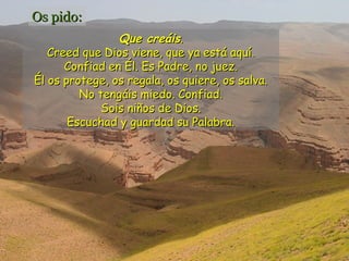 Os pido:
Que creáis.
Creed que Dios viene, que ya está aquí.
Confiad en Él. Es Padre, no juez.
Él os protege, os regala, os quiere, os salva.
No tengáis miedo. Confiad.
Sois niños de Dios.
Escuchad y guardad su Palabra.