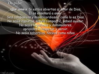 Os pido:
Que améis. Si estáis abiertos al amor de Dios,
Él os enseñará a amar.
Sed compasivos y misericordiosos, como lo es Dios.
No seáis egoístas, sabed compartir, sabed ayudar.
No seáis orgullosos y dominadores,
aprended a respetar y servir.
No seáis soberbios, haceos como niños.