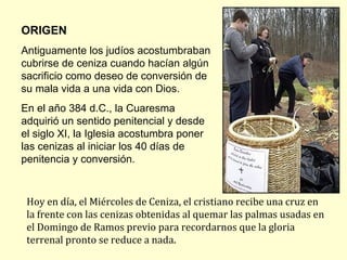 ORIGEN
Antiguamente los judíos acostumbraban
cubrirse de ceniza cuando hacían algún
sacrificio como deseo de conversión de
su mala vida a una vida con Dios.
En el año 384 d.C., la Cuaresma
adquirió un sentido penitencial y desde
el siglo XI, la Iglesia acostumbra poner
las cenizas al iniciar los 40 días de
penitencia y conversión.



 Hoy en día, el Miércoles de Ceniza, el cristiano recibe una cruz en
 la frente con las cenizas obtenidas al quemar las palmas usadas en
 el Domingo de Ramos previo para recordarnos que la gloria
 terrenal pronto se reduce a nada.
 