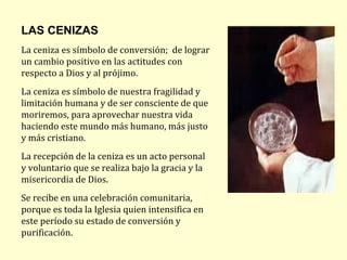 LAS CENIZAS
La ceniza es símbolo de conversión; de lograr
un cambio positivo en las actitudes con
respecto a Dios y al prójimo.
La ceniza es símbolo de nuestra fragilidad y
limitación humana y de ser consciente de que
moriremos, para aprovechar nuestra vida
haciendo este mundo más humano, más justo
y más cristiano.
La recepción de la ceniza es un acto personal
y voluntario que se realiza bajo la gracia y la
misericordia de Dios.
Se recibe en una celebración comunitaria,
porque es toda la Iglesia quien intensifica en
este período su estado de conversión y
purificación.
 