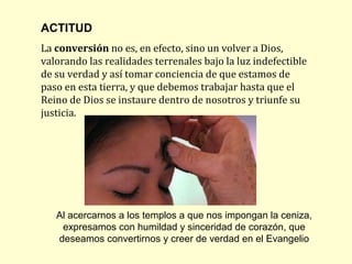 ACTITUD
La conversión no es, en efecto, sino un volver a Dios,
valorando las realidades terrenales bajo la luz indefectible
de su verdad y así tomar conciencia de que estamos de
paso en esta tierra, y que debemos trabajar hasta que el
Reino de Dios se instaure dentro de nosotros y triunfe su
justicia.




   Al acercarnos a los templos a que nos impongan la ceniza,
    expresamos con humildad y sinceridad de corazón, que
   deseamos convertirnos y creer de verdad en el Evangelio
 