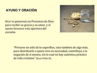 AYUNO Y ORACIÓN


Orar es ponernos en Presencia de Dios
para recibir su gracia y su amor, y el
ayuno favorece esta apertura del
corazón.




      “Privarse no sólo de lo superfluo, sino también de algo más,
      para distribuirlo a quien vive en necesidad, contribuye a la
      negación de sí mismo, sin la cual no hay auténtica práctica
      de vida cristiana” (Juan Pablo II).
 