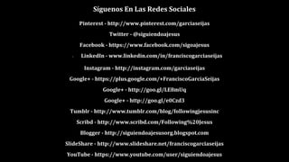 Síguenos En Las Redes Sociales
Pinterest - http://www.pinterest.com/garciaseijas
Twitter - @siguiendoajesus
Facebook - https://www.facebook.com/sigoajesus
● LinkedIn - www.linkedin.com/in/franciscogarciaseijas
Instagram - http://instagram.com/garciaseijas
Google+ - https://plus.google.com/+FranciscoGarcíaSeijas
Google+ - http://goo.gl/LE8mUq
Google+ - http://goo.gl/e0Czd3
Tumblr - http://www.tumblr.com/blog/followingjesusinc
Scribd - http://www.scribd.com/Following%20Jesus
Blogger - http://siguiendoajesusorg.blogspot.com
SlideShare - http://www.slideshare.net/franciscogarciaseijas
YouTube - https://www.youtube.com/user/siguiendoajesus
 