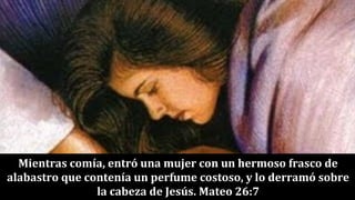 Mientras comía, entró una mujer con un hermoso frasco de
alabastro que contenía un perfume costoso, y lo derramó sobre
la cabeza de Jesús. Mateo 26:7
 