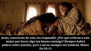 Jesús, consciente de esto, les respondió: ¿Por qué critican a esta
mujer por hacer algo tan bueno conmigo? Siempre habrá
pobres entre ustedes, pero a mí no siempre me tendrán. Mateo
26:10-11
 
