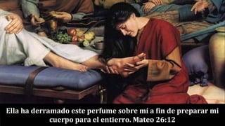 Ella ha derramado este perfume sobre mí a fin de preparar mi
cuerpo para el entierro. Mateo 26:12
 